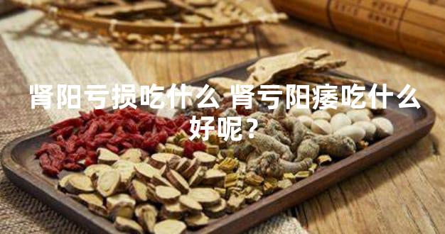 肾阳亏损吃什么 肾亏阳痿吃什么好呢？